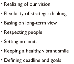 ・realizing of our vision・flexibility of strategic thinking・basing on long-term view・respecting people・setting no limit.・keeping a healthy, vibrant smile ・defining deadline and goals