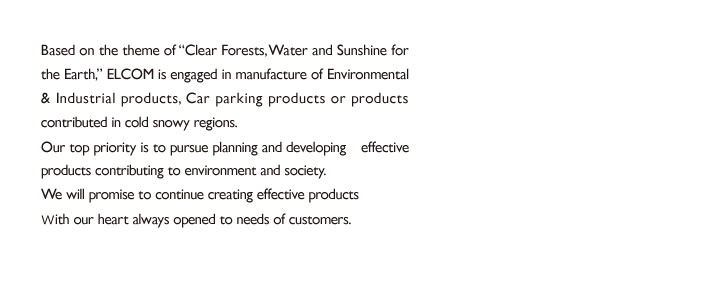 Based on the theme of “Clear Forests, Water and Sunshine for the Earth,” ELCOM is engaged in the manufacturing of environmental & industrial products, products related parking lots or products contributed in a snowy cold region. Our top priority is to pursue planning and developing　effective products contributing to environment and society. With our heart always opened to the needs of customers, we will promise to continue creating the products for customer satisfaction.
